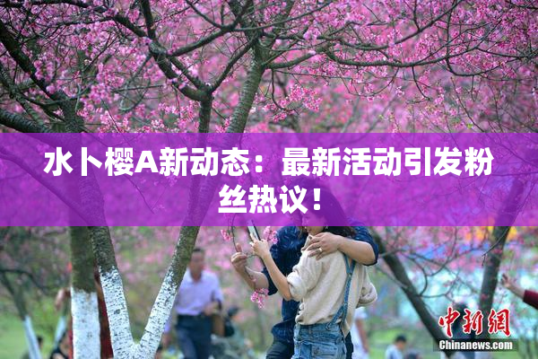 水卜樱A新动态：最新活动引发粉丝热议！