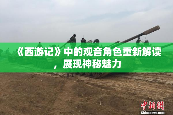《西游记》中的观音角色重新解读，展现神秘魅力