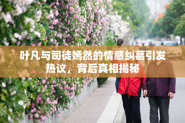 叶凡与司徒嫣然的情感纠葛引发热议，背后真相揭秘
