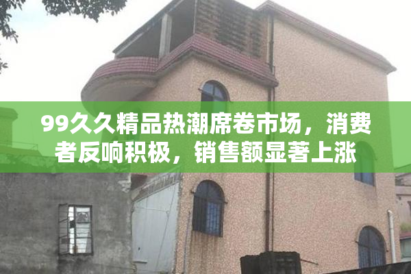 99久久精品热潮席卷市场，消费者反响积极，销售额显著上涨
