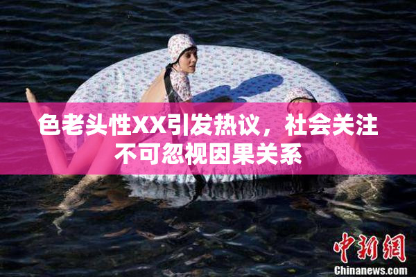 色老头性XX引发热议，社会关注不可忽视因果关系
