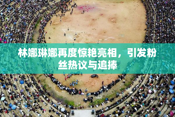 林娜琳娜再度惊艳亮相，引发粉丝热议与追捧