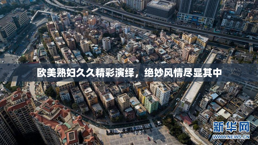 欧美熟妇久久精彩演绎，绝妙风情尽显其中