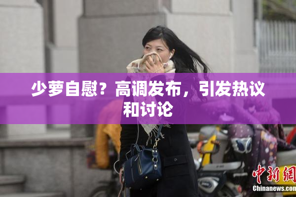 少萝自慰？高调发布，引发热议和讨论