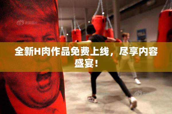 全新H肉作品免费上线，尽享内容盛宴！