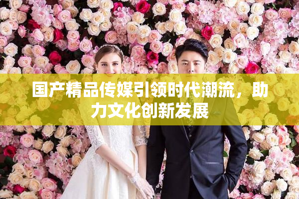 国产精品传媒引领时代潮流，助力文化创新发展