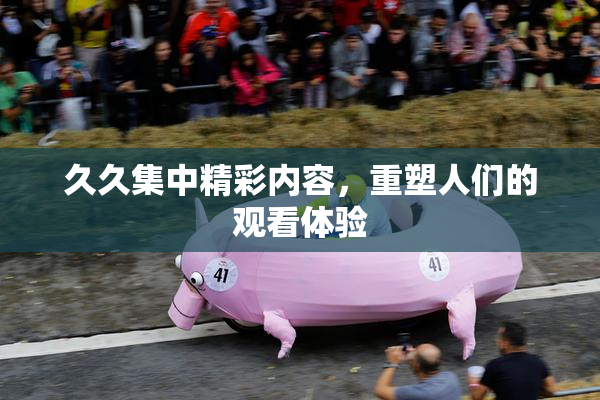 久久集中精彩内容，重塑人们的观看体验