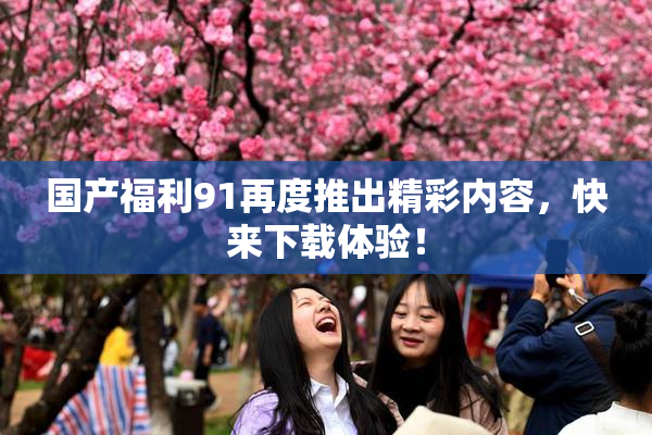 国产福利91再度推出精彩内容，快来下载体验！