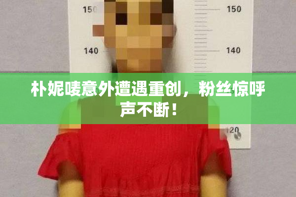 朴妮唛意外遭遇重创，粉丝惊呼声不断！