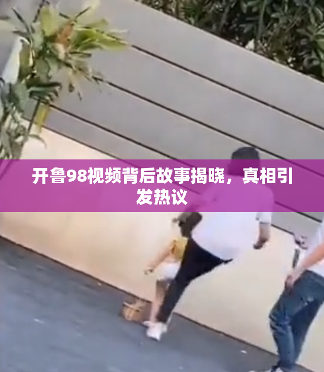 开鲁98视频背后故事揭晓，真相引发热议