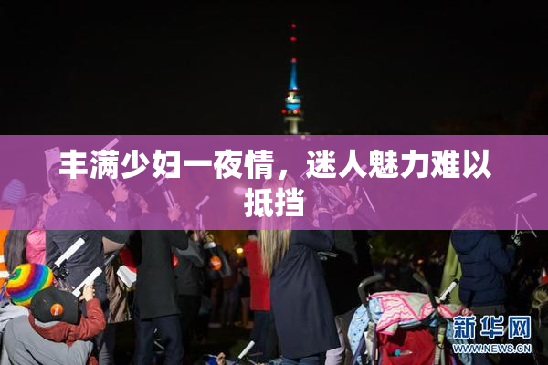 丰满少妇一夜情，迷人魅力难以抵挡