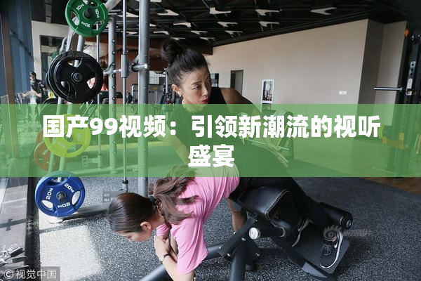 国产99视频：引领新潮流的视听盛宴