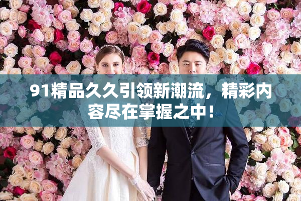 91精品久久引领新潮流，精彩内容尽在掌握之中！