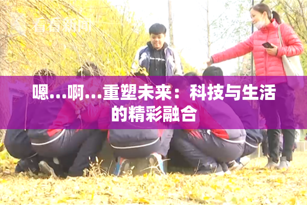 嗯…啊…重塑未来：科技与生活的精彩融合