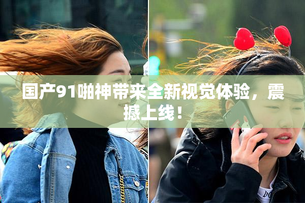 国产91啪神带来全新视觉体验，震撼上线！