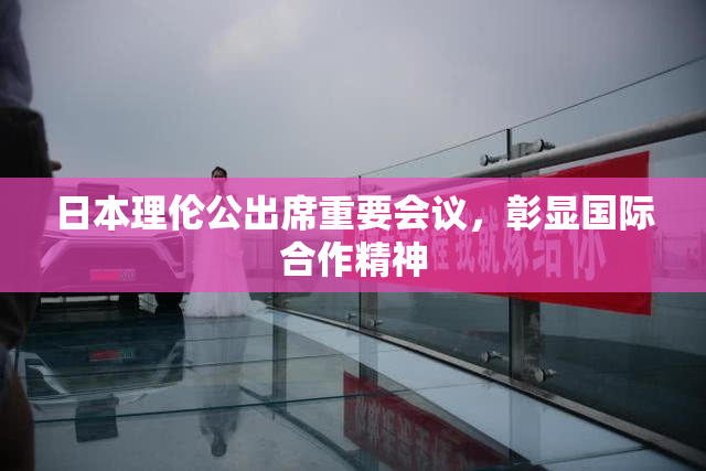 日本理伦公出席重要会议，彰显国际合作精神