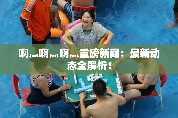 啊灬啊灬啊灬重磅新闻：最新动态全解析！