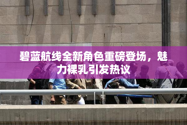 碧蓝航线全新角色重磅登场，魅力裸乳引发热议