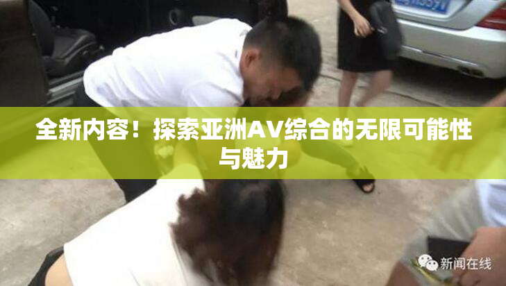 全新内容！探索亚洲AV综合的无限可能性与魅力