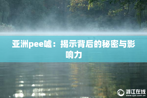 亚洲pee嘘：揭示背后的秘密与影响力