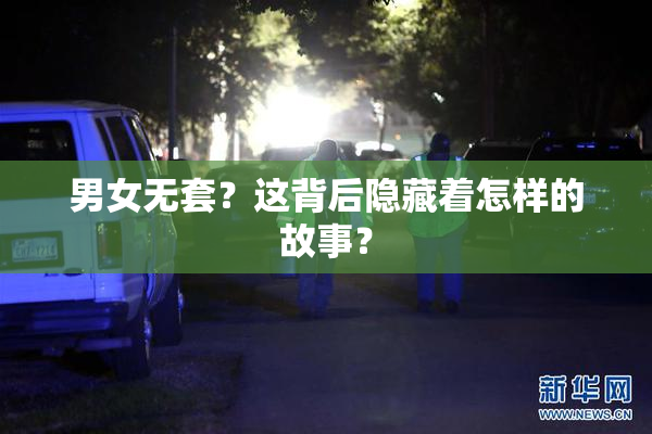 男女无套？这背后隐藏着怎样的故事？