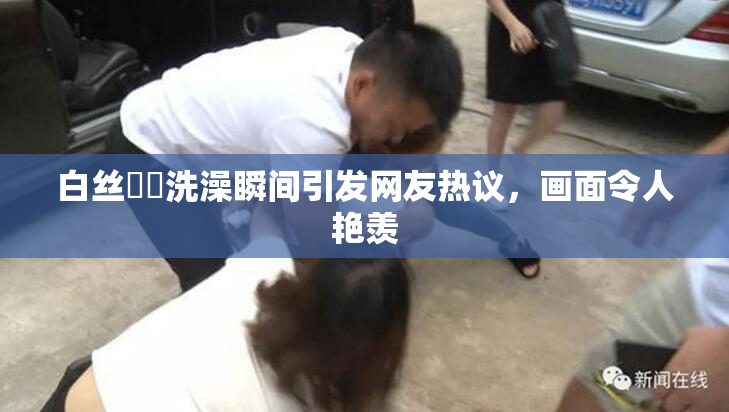 白丝妺妺洗澡瞬间引发网友热议，画面令人艳羡