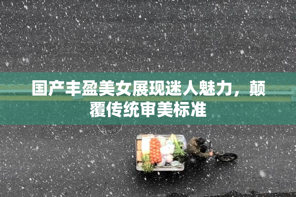 国产丰盈美女展现迷人魅力，颠覆传统审美标准