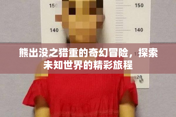 熊出没之猎重的奇幻冒险，探索未知世界的精彩旅程