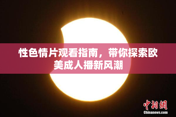 性色情片观看指南，带你探索欧美成人播新风潮