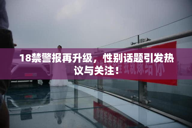 18禁警报再升级，性别话题引发热议与关注！