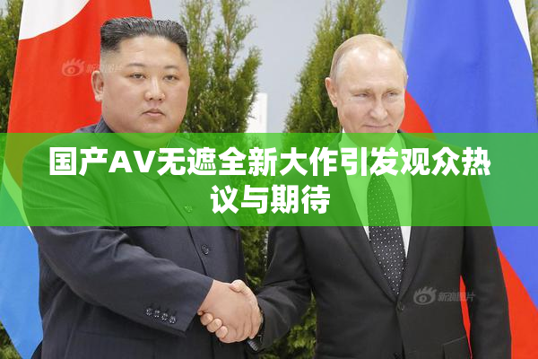国产AV无遮全新大作引发观众热议与期待
