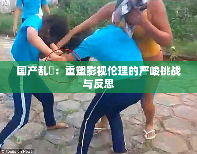 国产乱婬：重塑影视伦理的严峻挑战与反思
