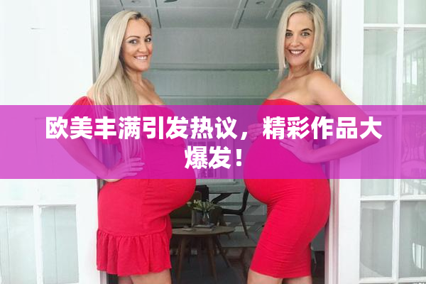 欧美丰满引发热议，精彩作品大爆发！