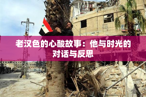 老汉色的心酸故事：他与时光的对话与反思