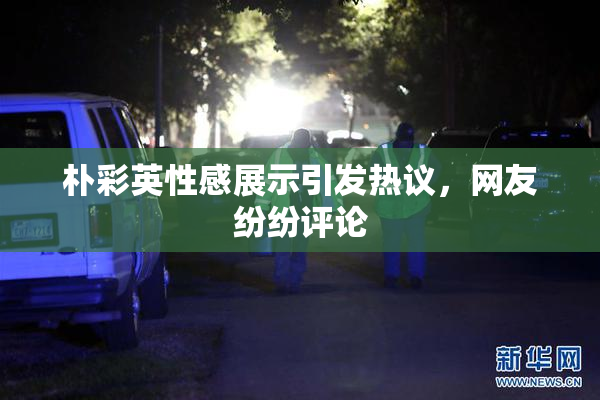 朴彩英性感展示引发热议，网友纷纷评论