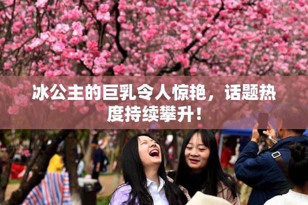 冰公主的巨乳令人惊艳，话题热度持续攀升！