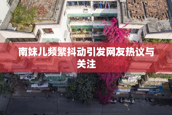 南妹儿频繁抖动引发网友热议与关注