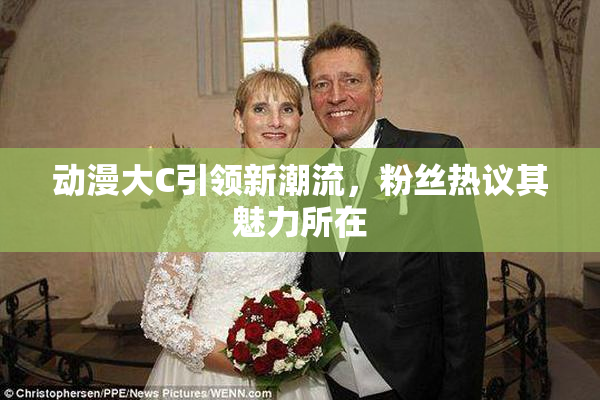 动漫大C引领新潮流，粉丝热议其魅力所在