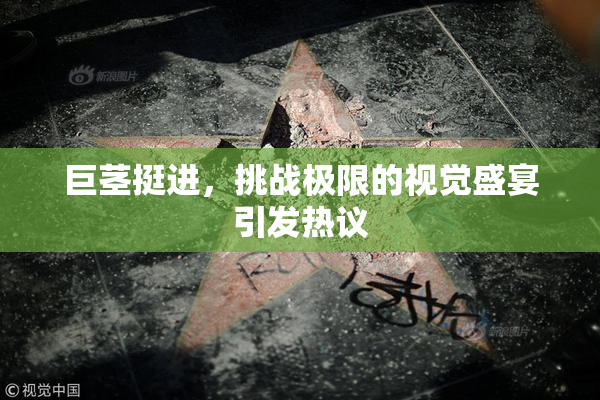 巨茎挺进，挑战极限的视觉盛宴引发热议