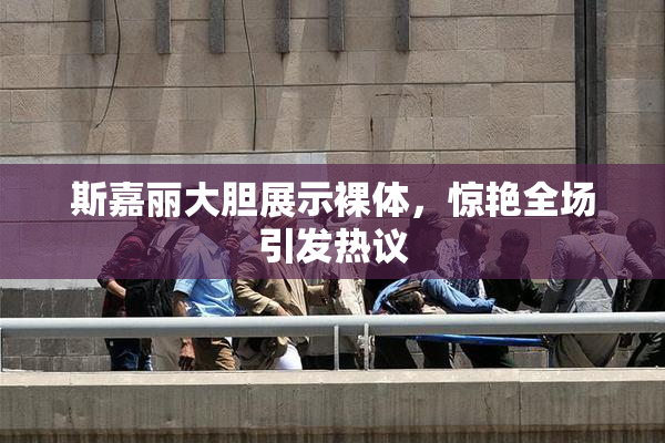 斯嘉丽大胆展示裸体，惊艳全场引发热议