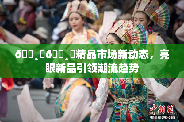 🌸‌🌸‌精品市场新动态，亮眼新品引领潮流趋势