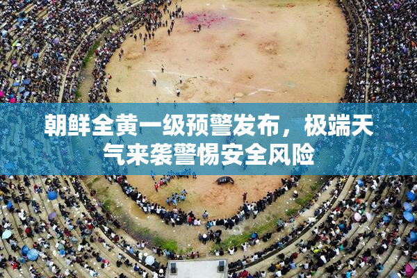 朝鲜全黄一级预警发布，极端天气来袭警惕安全风险