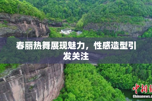 春丽热舞展现魅力，性感造型引发关注