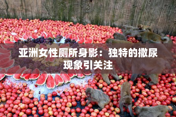 亚洲女性厕所身影：独特的撒尿现象引关注