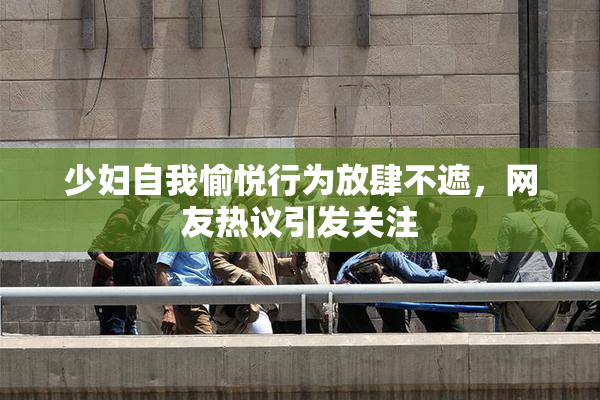 少妇自我愉悦行为放肆不遮，网友热议引发关注
