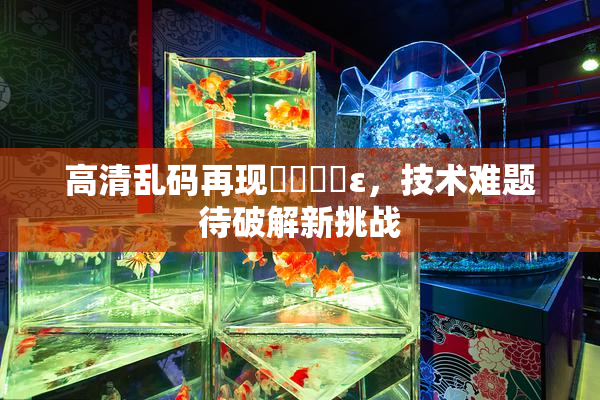 高清乱码再现❌‌❌‌ε，技术难题待破解新挑战