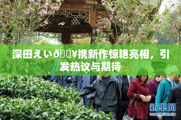 深田えい🔥携新作惊艳亮相，引发热议与期待