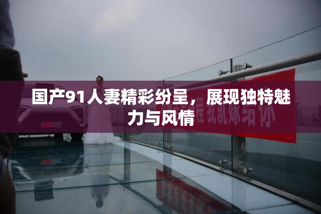 国产91人妻精彩纷呈，展现独特魅力与风情
