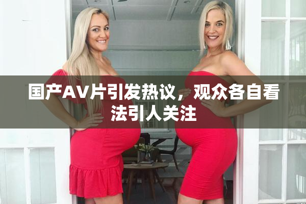 国产AV片引发热议，观众各自看法引人关注