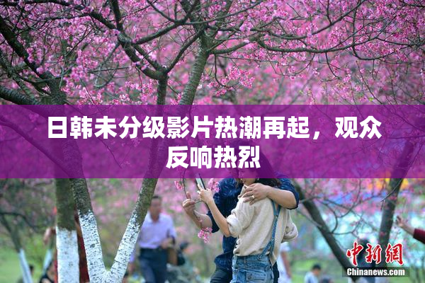 日韩未分级影片热潮再起，观众反响热烈